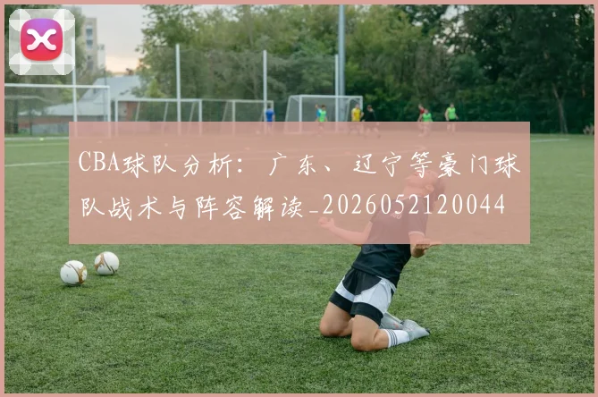CBA球队分析：广东、辽宁等豪门球队战术与阵容解读_20260521200448_20260606165310