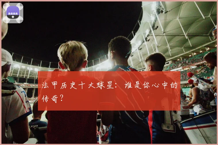法甲历史十大球星：谁是你心中的传奇？