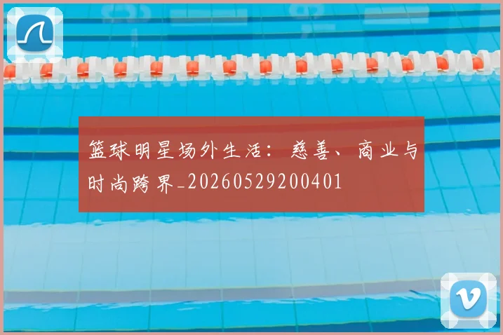 篮球明星场外生活：慈善、商业与时尚跨界_20260529200401