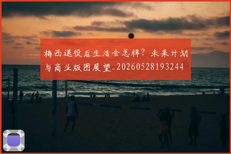 梅西退役后生活会怎样？未来计划与商业版图展望_20260528193244